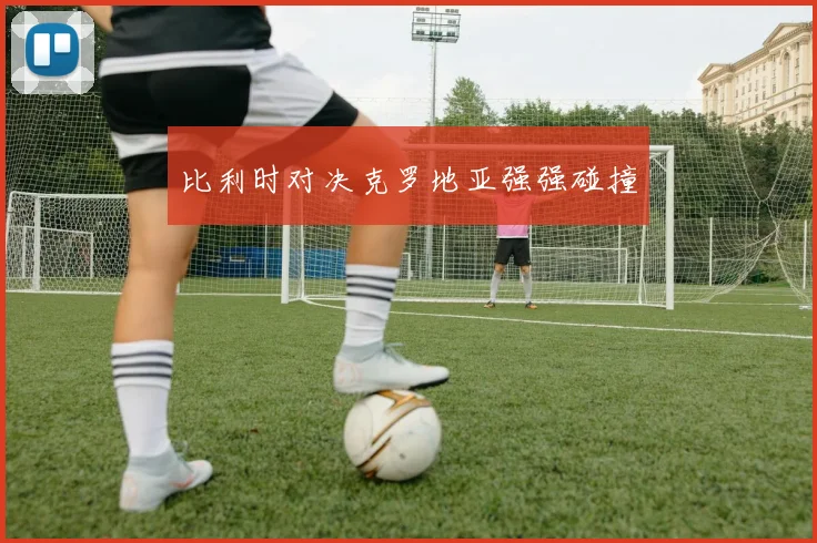 比利时对决克罗地亚强强碰撞