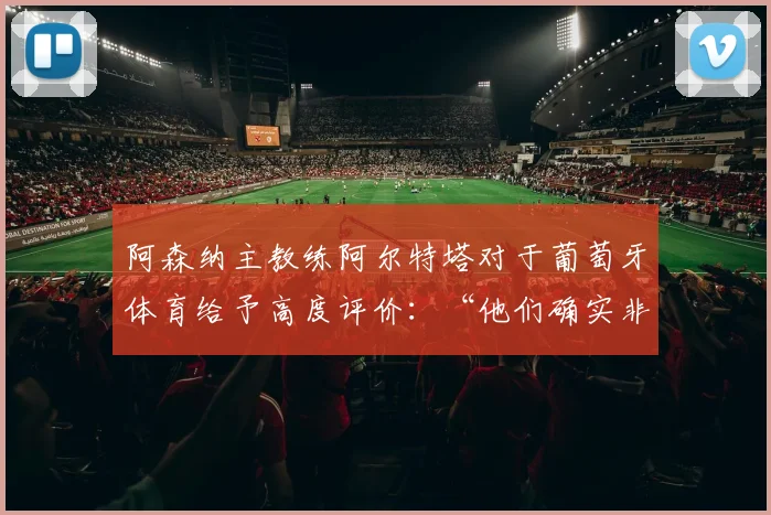 阿森纳主教练阿尔特塔对于葡萄牙体育给予高度评价：“他们确实非常具有威胁性